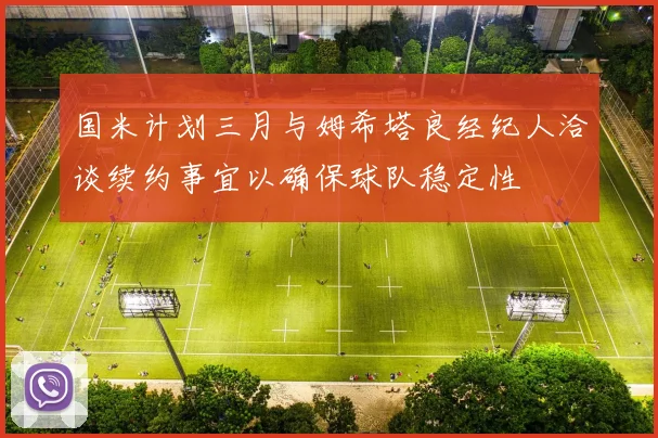 国米计划三月与姆希塔良经纪人洽谈续约事宜以确保球队稳定性