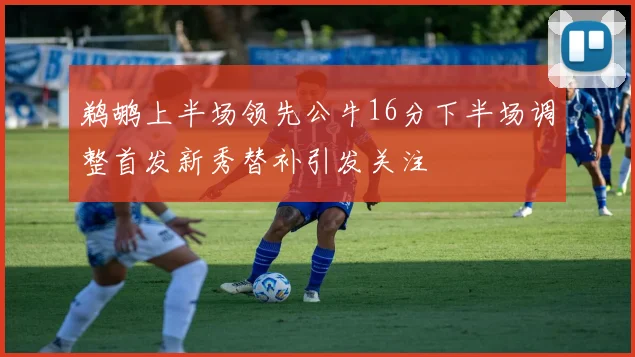 鹈鹕上半场领先公牛16分下半场调整首发新秀替补引发关注
