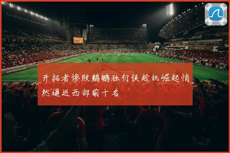 开拓者惨败鹈鹕独行侠趁机崛起悄然逼近西部前十名
