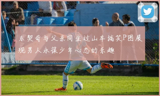 东契奇与父亲同坐过山车搞笑P图展现男人永葆少年心态的乐趣