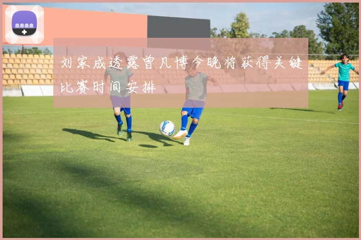 刘家成透露曾凡博今晚将获得关键比赛时间安排