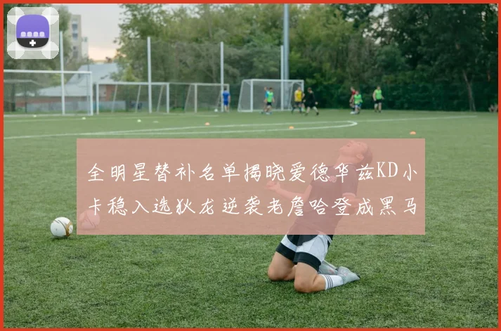 全明星替补名单揭晓爱德华兹KD小卡稳入选狄龙逆袭老詹哈登成黑马