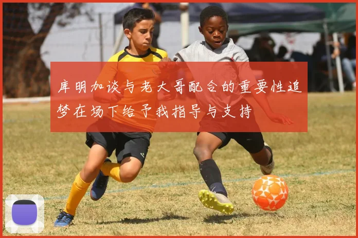 库明加谈与老大哥配合的重要性追梦在场下给予我指导与支持