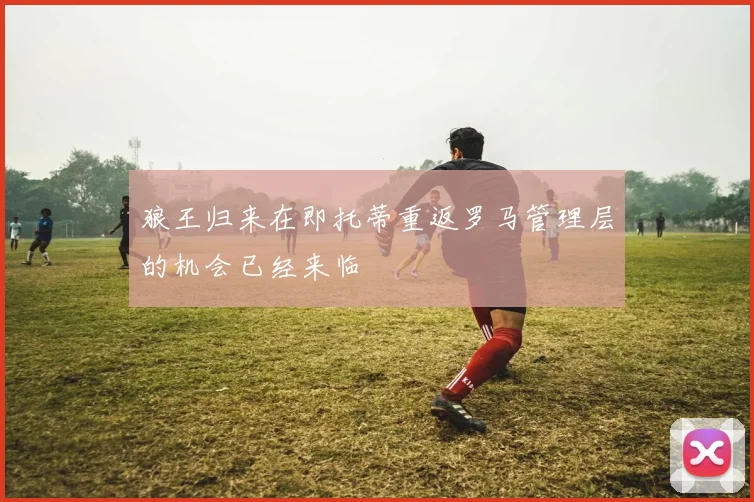 狼王归来在即托蒂重返罗马管理层的机会已经来临
