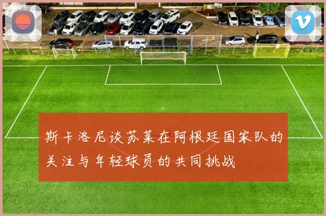 斯卡洛尼谈苏莱在阿根廷国家队的关注与年轻球员的共同挑战