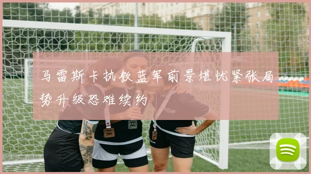 马雷斯卡执教蓝军前景堪忧紧张局势升级恐难续约
